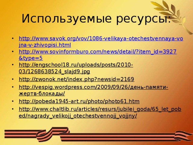 Используемые ресурсы: http://www.savok.org/vov/1086-velikaya-otechestvennaya-vojna-v-zhivopisi.html http://www.sovinformburo.com/news/detail/?item_id=3927&type=5 http://engschool18.ru/uploads/posts/2010-03/1268638524_slajd9.jpg http://zwonok.net/index.php?newsid=2169 http://vespig.wordpress.com/2009/09/26/день-памяти-жертв-блокады/ http://pobeda1945-art.ru/photo/photo61.htm http://www.chaltlib.ru/articles/resurs/jubilei_goda/65_let_pobed/nagrady_velikojj_otechestvennojj_vojjny/