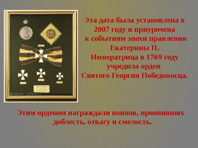 Эта дата была установлена в 2007 году и приурочена  к событиям эпохи правления Екатерины II. Императрица в 1769 году учредила орден Святого Георгия Победоносца. Этим орденом награждали воинов, проявивших  доблесть, отвагу и смелость.