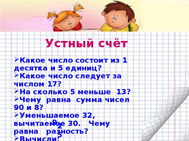 Устный счёт Какое число состоит из 1 десятка и 5 единиц? Какое число следует за числом 17? На сколько 5 меньше 13? Чему равна сумма чисел 90 и 8? Уменьшаемое 32, вычитаемое 30. Чему равна разность? Вычисли: 16 - (5+2) = 20 + (10-5) = 9 25