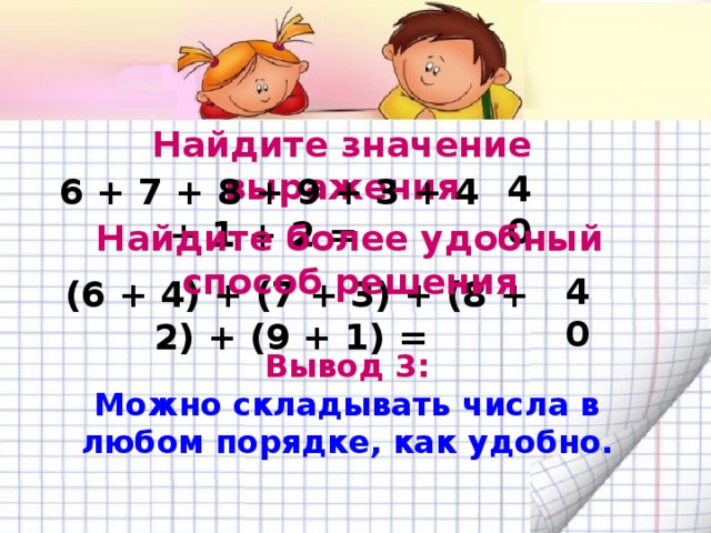 Найдите значение выражения 6 + 7 + 8 + 9 + 3 + 4 + 1 + 2 = 40 Найдите более удобный способ решения (6 + 4) + (7 + 3) + (8 + 2) + (9 + 1) = 40 Вывод 3: Можно складывать числа в любом порядке, как удобно.