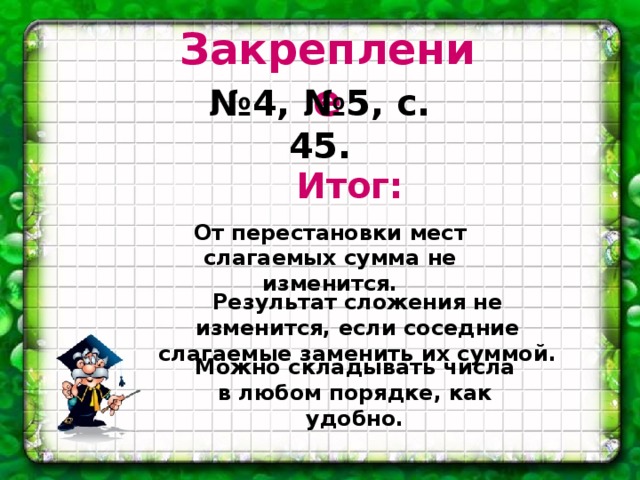 Закрепление № 4, №5, с. 45. Итог:    От перестановки мест слагаемых сумма не изменится. Результат сложения не изменится, если соседние слагаемые заменить их суммой. Можно складывать числа в любом порядке, как удобно.