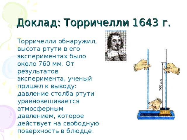 Доклад: Торричелли 1643 г. Торричелли обнаружил, высота ртути в его экспериментах было около 760 мм. От результатов эксперимента, ученый пришел к выводу: давление столба ртути уравновешивается атмосферным давлением, которое действует на свободную поверхность в блюдце.