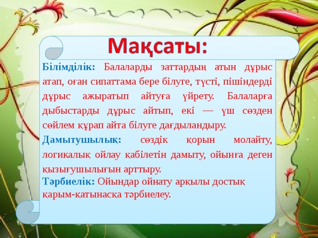 Білімділік:  Балаларды заттардың атын дұрыс атап, оған сипаттама бере білуге, түсті, пішіндерді дұрыс ажыратып айтуға үйрету. Балаларға дыбыстарды дұрыс айтып, екі — үш сөзден сөйлем құрап айта білуге дағдыландыру. Дамытушылық:  сөздік қорын молайту, логикалық ойлау қабілетін дамыту, ойынға деген қызығушылығын арттыру. Тәрбиелік:   Ойындар ойнату арқылы достық қарым-қатынасқа тәрбиелеу.   20.11.12