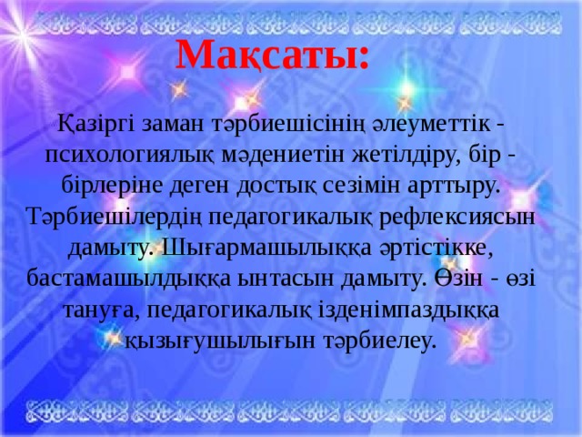 Мақсаты: Қазіргі заман тәрбиешісінің әлеуметтік - психологиялық мәдениетін жетілдіру, бір - бірлеріне деген достық сезімін арттыру. Тәрбиешілердің педагогикалық рефлексиясын дамыту. Шығармашылыққа әртістікке, бастамашылдыққа ынтасын дамыту. Өзін - өзі тануға, педагогикалық ізденімпаздыққа қызығушылығын тәрбиелеу.