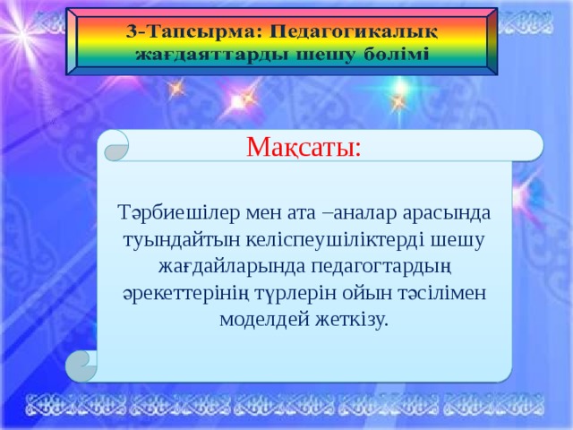 Мақсаты: Тәрбиешілер мен ата –аналар арасында туындайтын келіспеушіліктерді шешу жағдайларында педагогтардың әрекеттерінің түрлерін ойын тәсілімен моделдей жеткізу.