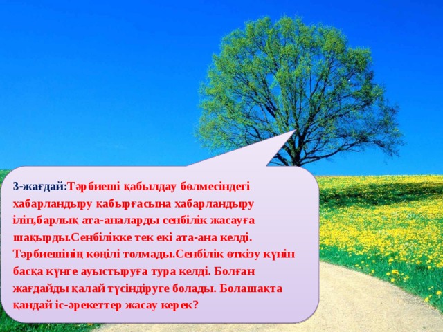 3-жағдай: Тәрбиеші қабылдау бөлмесіндегі хабарландыру қабырғасына хабарландыру іліп,барлық ата-аналарды сенбілік жасауға шақырды.Сенбілікке тек екі ата-ана келді. Тәрбиешінің көңілі толмады.Сенбілік өткізу күнін басқа күнге ауыстыруға тура келді. Болған жағдайды қалай түсіндіруге болады. Болашақта қандай іс-әрекеттер жасау керек?