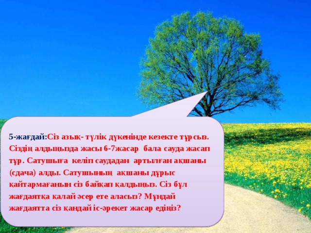 5-жағдай: Сіз азық- түлік дүкенінде кезекте тұрсыз. Сіздің алдыңызда жасы 6-7жасар бала сауда жасап тұр. Сатушыға келіп саудадан артылған ақшаны (сдача) алды. Сатушының ақшаны дұрыс қайтармағанын сіз байқап қалдыңыз. Сіз бұл жағдаятқа қалай әсер ете аласыз? Мұндай жағдаятта сіз қандай іс-әрекет жасар едіңіз?