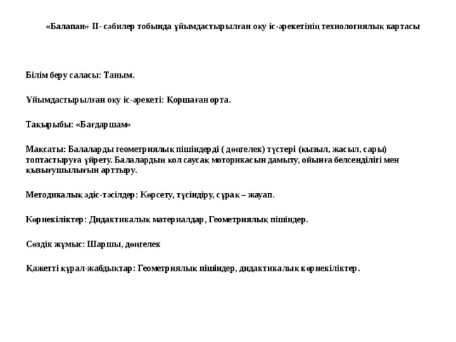 «Балапан» II- сәбилер тобында ұйымдастырылған оқу іс-әрекетінің технологиялық картасы  Білім беру саласы: Таным. Ұйымдастырылған оқу іс-әрекеті: Қоршаған орта. Тақырыбы: «Бағдаршам» Мақсаты: Балаларды геометриялық пішіндерді ( дөңгелек) түстері (қызыл, жасыл, сары) топтастыруға үйрету. Балалардың қол саусақ моторикасын дамыту, ойынға белсенділігі мен қызығушылығын арттыру. Методикалық әдіс-тәсілдер: Көрсету, түсіндіру, сұрақ – жауап. Көрнекіліктер: Дидактикалық материалдар, Геометриялық пішіндер. Сөздік жұмыс: Шаршы, дөңгелек Қажетті құрал-жабдықтар: Геометриялық пішіндер, дидактикалық көрнекіліктер.