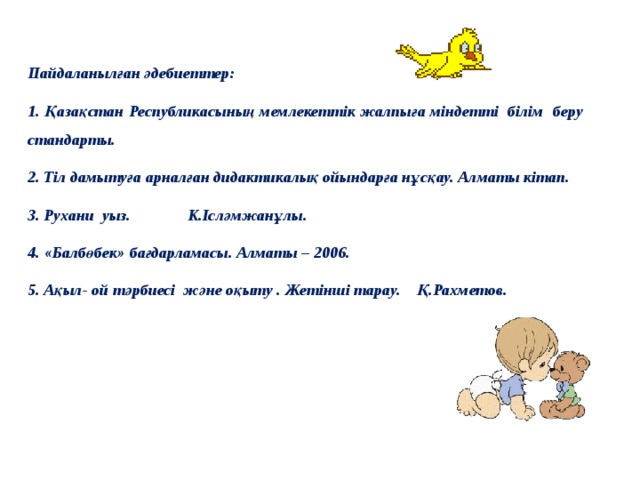 Пайдаланылған әдебиеттер: 1. Қазақстан Республикасының мемлекеттік жалпыға міндетті білім беру стандарты. 2. Тіл дамытуға арналған дидактикалық ойындарға нұсқау. Алматы кітап. 3. Рухани уыз. К.Ісләмжанұлы. 4. «Балбөбек» бағдарламасы. Алматы – 2006. 5. Ақыл- ой тәрбиесі және оқыту . Жетінші тарау. Қ.Рахметов.