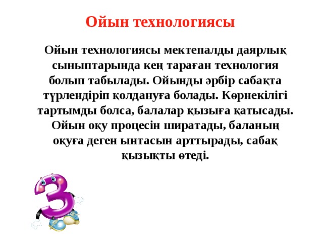 Ойын технологиясы Ойын технологиясы мектепалды даярлық сыныптарында кең тараған технология болып табылады. Ойынды әрбір сабақта түрлендіріп қолдануға болады. Көрнекілігі тартымды болса, балалар қызыға қатысады. Ойын оқу процесін ширатады, баланың оқуға деген ынтасын арттырады, сабақ қызықты өтеді.