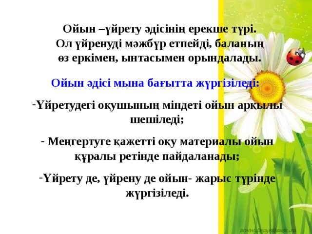 Ойын –үйрету әдісінің ерекше түрі. Ол үйренуді мәжбүр етпейді, баланың өз еркімен, ынтасымен орындалады. Ойын әдісі мына бағытта жүргізіледі: