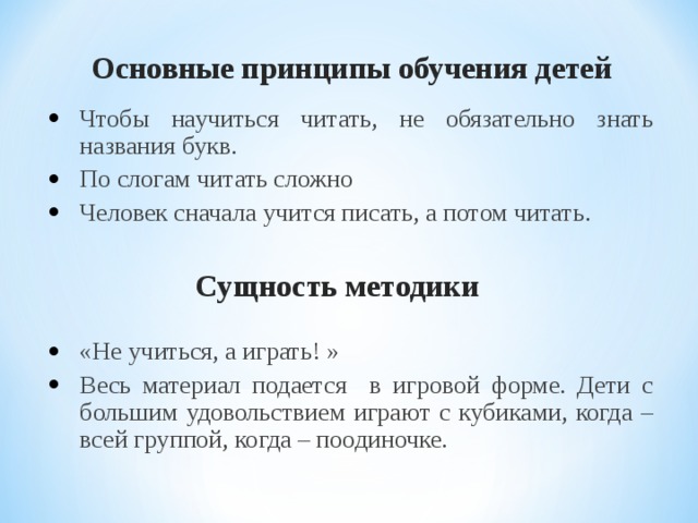 Основные принципы обучения детей Чтобы научиться читать, не обязательно знать названия букв. По слогам читать сложно Человек сначала учится писать, а потом читать.   «Не учиться, а играть! » Весь материал подается в игровой форме. Дети с большим удовольствием играют с кубиками, когда – всей группой, когда – поодиночке. Сущность методики