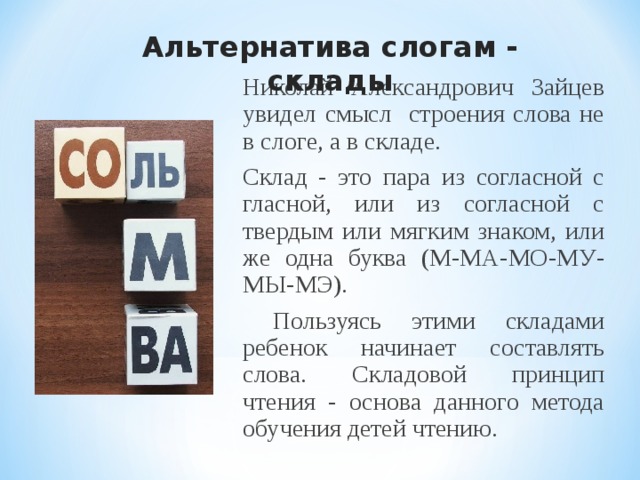 Альтернатива слогам - склады  Николай Александрович Зайцев увидел смысл строения слова не в слоге, а в складе. Склад - это пара из согласной с гласной, или из согласной с твердым или мягким знаком, или же одна буква (М-МА-МО-МУ-МЫ-МЭ).  Пользуясь этими складами ребенок начинает составлять слова. Складовой принцип чтения - основа данного метода обучения детей чтению.