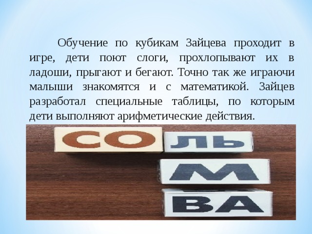 Обучение по кубикам Зайцева проходит в игре, дети поют слоги, прохлопывают их в ладоши, прыгают и бегают. Точно так же играючи малыши знакомятся и с математикой. Зайцев разработал специальные таблицы, по которым дети выполняют арифметические действия.