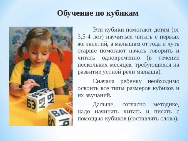 Обучение по кубикам  Эти кубики помогают детям (от 3,5-4 лет) научиться читать с первых же занятий, а малышам от года и чуть старше помогают начать говорить и читать одновременно (в течение нескольких месяцев, требующихся на развитие устной речи малыша).  Сначала ребенку необходимо освоить все типы размеров кубиков и их звучаний.  Дальше, согласно методике, надо начинать читать и писать с помощью кубиков (составлять слова).