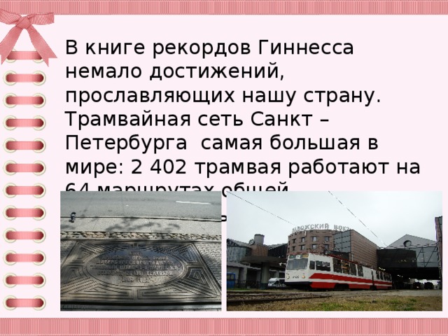 В книге рекордов Гиннесса немало достижений, прославляющих нашу страну. Трамвайная сеть Санкт – Петербурга самая большая в мире: 2 402 трамвая работают на 64 маршрутах общей протяжённостью более 690 километров.