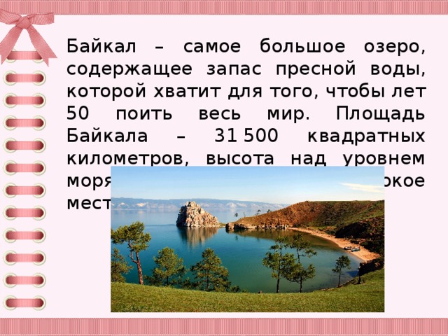 Байкал – самое большое озеро, содержащее запас пресной воды, которой хватит для того, чтобы лет 50 поить весь мир. Площадь Байкала – 31 500 квадратных километров, высота над уровнем моря 455 метров, самое глубокое место 1620 метров.