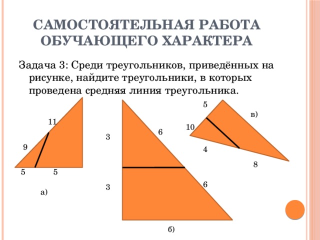 Самостоятельная работа обучающего характера Задача 3: Среди треугольников, приведённых на рисунке, найдите треугольники, в которых проведена средняя линия треугольника. 5 в) 11 10 6 3 9 4 8 5 5 6 3 а) б)