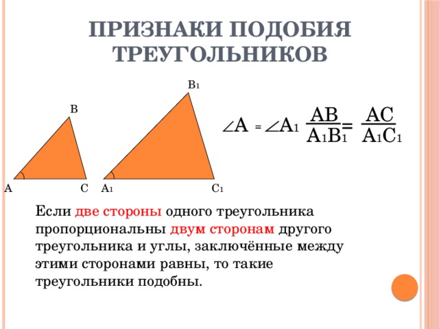 Признаки подобия треугольников В 1 В АВ AС = А 1 А = А 1 В 1 A 1 С 1 А С А 1 С 1 Если две стороны одного треугольника пропорциональны двум сторонам другого треугольника и углы, заключённые между этими сторонами равны, то такие треугольники подобны.