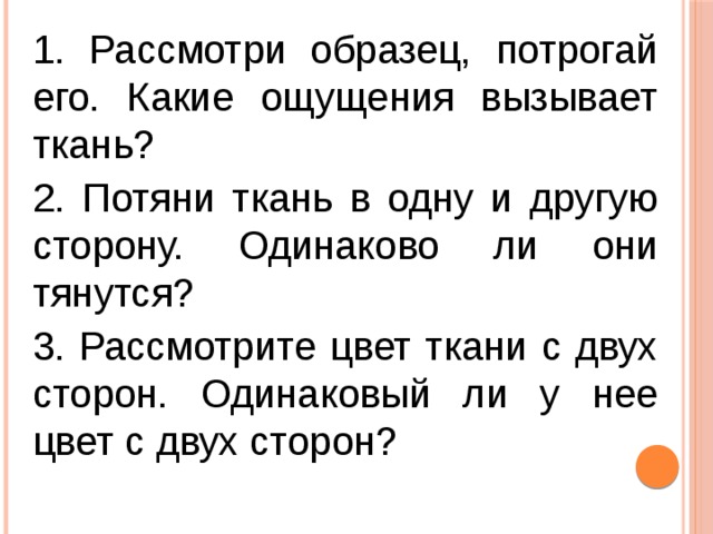 1. Рассмотри образец, потрогай его. Какие ощущения вызывает ткань? 2. Потяни ткань в одну и другую сторону. Одинаково ли они тянутся? 3. Рассмотрите цвет ткани с двух сторон. Одинаковый ли у нее цвет с двух сторон?