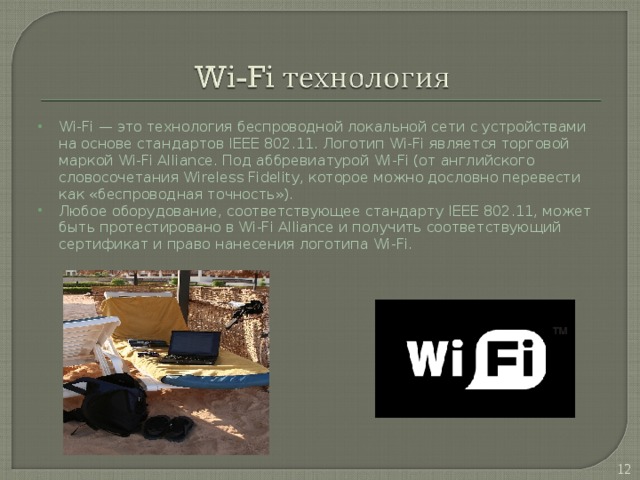 Wi-Fi — это технология беспроводной локальной сети с устройствами на основе стандартов IEEE 802.11. Логотип Wi-Fi является торговой маркой Wi-Fi Alliance. Под аббревиатурой Wi-Fi (от английского словосочетания Wireless Fidelity, которое можно дословно перевести как «беспроводная точность»). Любое оборудование, соответствующее стандарту IEEE 802.11, может быть протестировано в Wi-Fi Alliance и получить соответствующий сертификат и право нанесения логотипа Wi-Fi.