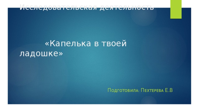 Исследовательская деятельность      «Капелька в твоей ладошке» П ОДГОТОВИЛА: П ехтерева Е.В