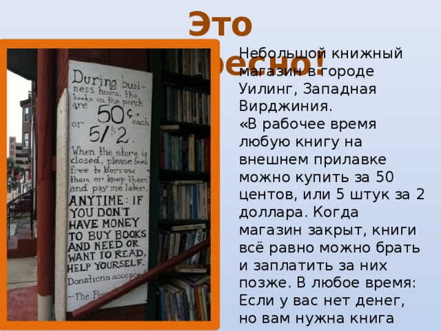 Это интересно! Небольшой книжный магазин в городе Уилинг, Западная Вирджиния.  «В рабочее время любую книгу на внешнем прилавке можно купить за 50 центов, или 5 штук за 2 доллара. Когда магазин закрыт, книги всё равно можно брать и заплатить за них позже. В любое время: Если у вас нет денег, но вам нужна книга или вы просто хотите почитать – берите, не стесняйтесь. Принимаются пожертвования».