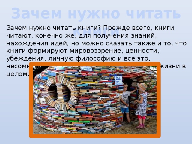 Зачем нужно читать книги Зачем нужно читать книги? Прежде всего, книги читают, конечно же, для получения знаний, нахождения идей, но можно сказать также и то, что книги формируют мировоззрение, ценности, убеждения, личную философию и все это, несомненно, оказывает влияние на уровень жизни в целом.