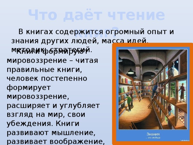 Что даёт чтение книг?  В книгах содержится огромный опыт и знания других людей, масса идей, методик, стратегий.  Книги формируют мировоззрение – читая правильные книги, человек постепенно формирует мировоззрение, расширяет и углубляет взгляд на мир, свои убеждения. Книги развивают мышление, развивает воображение, умение мыслить и рассуждать.