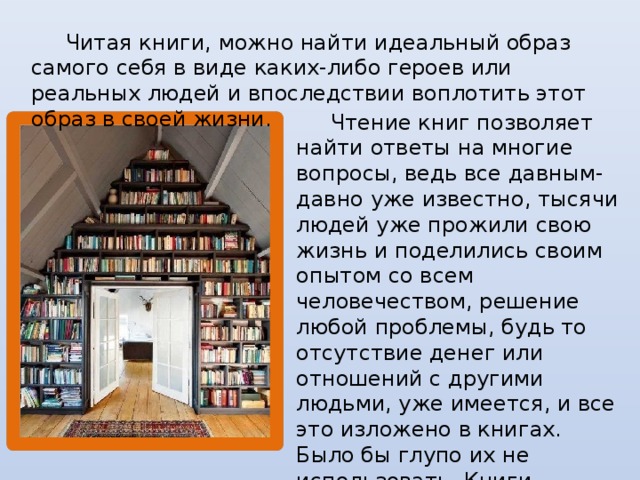 Читая книги, можно найти идеальный образ самого себя в виде каких-либо героев или реальных людей и впоследствии воплотить этот образ в своей жизни.  Чтение книг позволяет найти ответы на многие вопросы, ведь все давным-давно уже известно, тысячи людей уже прожили свою жизнь и поделились своим опытом со всем человечеством, решение любой проблемы, будь то отсутствие денег или отношений с другими людьми, уже имеется, и все это изложено в книгах. Было бы глупо их не использовать. Книги вдохновляют и мотивируют на улучшение себя и достижение больших результатов.