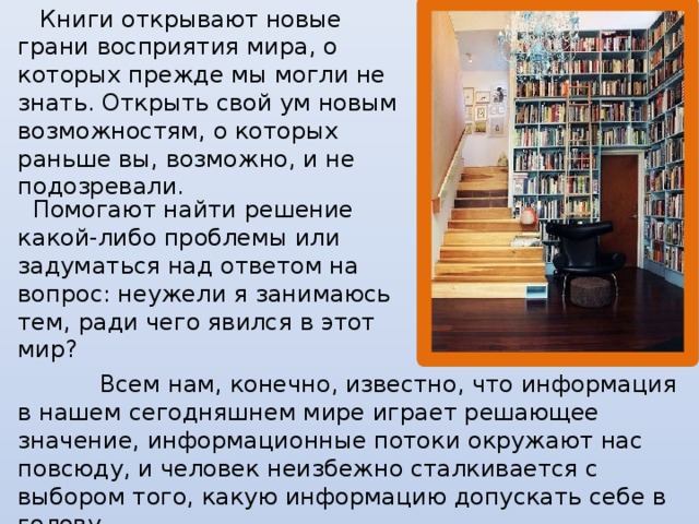 Книги открывают новые грани восприятия мира, о которых прежде мы могли не знать. Открыть свой ум новым возможностям, о которых раньше вы, возможно, и не подозревали.    Помогают найти решение какой-либо проблемы или задуматься над ответом на вопрос: неужели я занимаюсь тем, ради чего явился в этот мир?    Всем нам, конечно, известно, что информация в нашем сегодняшнем мире играет решающее значение, информационные потоки окружают нас повсюду, и человек неизбежно сталкивается с выбором того, какую информацию допускать себе в голову.