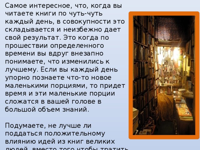 Самое интересное, что, когда вы читаете книги по чуть-чуть каждый день, в совокупности это складывается и неизбежно дает свой результат. Это когда по прошествии определенного времени вы вдруг внезапно понимаете, что изменились к лучшему. Если вы каждый день упорно познаете что-то новое маленькими порциями, то придет время и эти маленькие порции сложатся в вашей голове в большой объем знаний.   Подумаете, не лучше ли поддаться положительному влиянию идей из книг великих людей, вместо того чтобы тратить время на совершенно бесполезные, хоть и доставляющие удовольствие, дела – например, компьютерные игры.