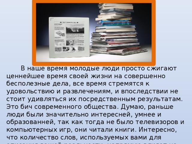 В наше время молодые люди просто сжигают ценнейшее время своей жизни на совершенно бесполезные дела, все время стремятся к удовольствию и развлечениям, и впоследствии не стоит удивляться их посредственным результатам. Это бич современного общества. Думаю, раньше люди были значительно интересней, умнее и образованней, так как тогда не было телевизоров и компьютерных игр, они читали книги. Интересно, что количество слов, используемых вами для описания вашей реальности, напрямую влияет на качество вашей жизни.