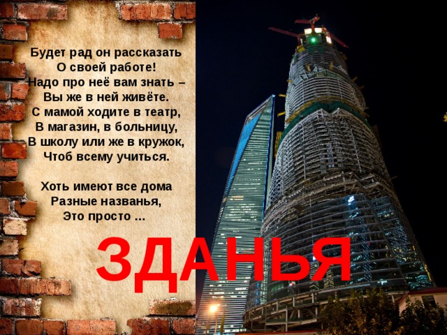 Будет рад он рассказать О своей работе! Надо про неё вам знать – Вы же в ней живёте. С мамой ходите в театр, В магазин, в больницу, В школу или же в кружок, Чтоб всему учиться.  Хоть имеют все дома Разные названья, Это просто …  ЗДАНЬЯ