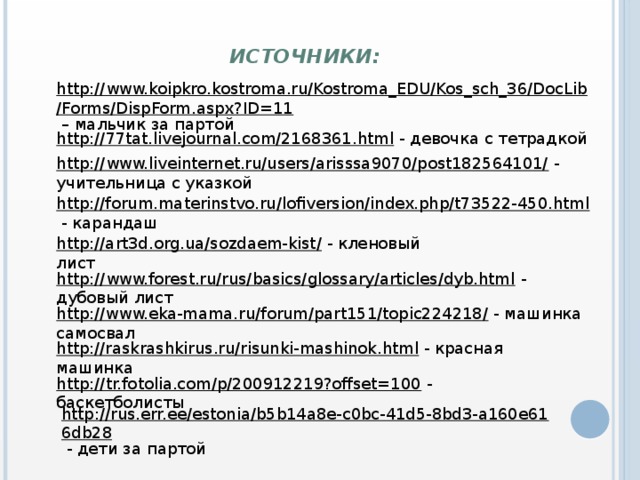 Источники: http://www.koipkro.kostroma.ru/Kostroma_EDU/Kos_sch_36/DocLib/Forms/DispForm.aspx?ID=11 – мальчик за партой http://77tat.livejournal.com/2168361.html  - девочка с тетрадкой http://www.liveinternet.ru/users/arisssa9070/post182564101/  - учительница с указкой http://forum.materinstvo.ru/lofiversion/index.php/t73522-450.html  - карандаш http://art3d.org.ua/sozdaem-kist/  - кленовый лист http://www.forest.ru/rus/basics/glossary/articles/dyb.html  - дубовый лист http://www.eka-mama.ru/forum/part151/topic224218/  - машинка самосвал http://raskrashkirus.ru/risunki-mashinok.html  - красная машинка http://tr.fotolia.com/p/200912219?offset=100  - баскетболисты http://rus.err.ee/estonia/b5b14a8e-c0bc-41d5-8bd3-a160e616db28  - дети за партой