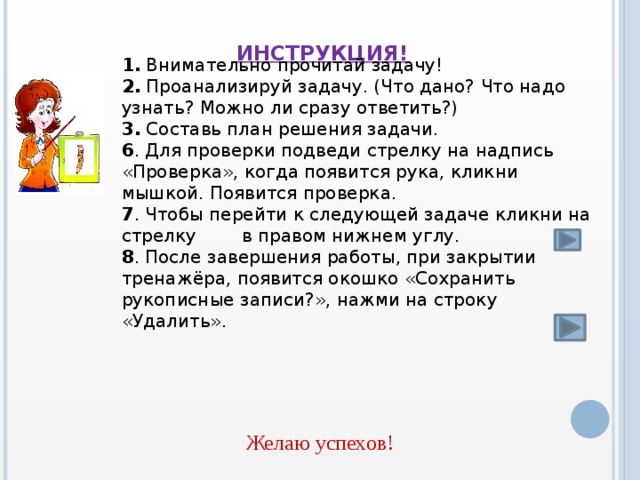 Инструкция!    1. Внимательно прочитай задачу! 2. Проанализируй задачу. (Что дано? Что надо узнать? Можно ли сразу ответить?) 3. Составь план решения задачи. 6 . Для проверки подведи стрелку на надпись «Проверка», когда появится рука, кликни мышкой. Появится проверка. 7 . Чтобы перейти к следующей задаче кликни на стрелку в правом нижнем углу. 8 . После завершения работы, при закрытии тренажёра, появится окошко «Сохранить рукописные записи?», нажми на строку «Удалить». Желаю успехов!