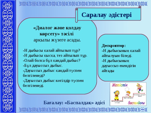 Саралау әдістері      « Диалог және қолдау көрсету » тәсілі арқылы жүзеге асады. -Н дыбысы қалай айтылып тұр? -Н дыбысы қысқа, тез айтылып тұр. -Олай болса бұл қандай дыбыс? -Бұл дауыссыз дыбыс. -Дауыссыз дыбыс қандай түспен белгіленеді? -Дауыссыз дыбыс көгілдір түспен белгіленеді.   Дескриптор: -Н дыбысының қалай айтылуын біледі. -Н дыбысының дауыссыз екендігін айтады    Бағалау: «Баспалдақ» әдісі