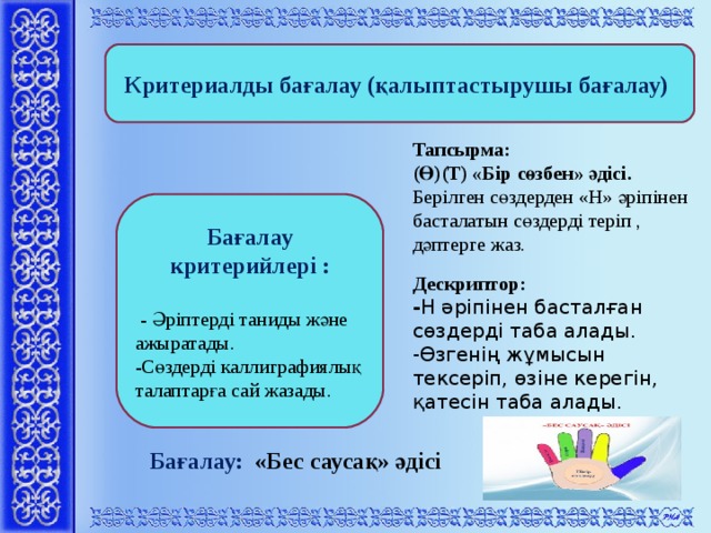 Критериалды бағалау (қалыптастырушы бағалау)  Тапсырма: (Ө)(Т) «Бір сөзбен» әдісі. Берілген сөздерден «Н» әріпінен басталатын сөздерді теріп , дәптерге жаз. Бағалау критерийлері :   - Әріптерді таниды және ажыратады. -Сөздерді каллиграфиялық талаптарға сай жазады. Дескриптор: - Н әріпінен басталған сөздерді таба алады. -Өзгенің жұмысын тексеріп, өзіне керегін, қатесін таба алады.   Бағалау:  «Бес саусақ» әдісі