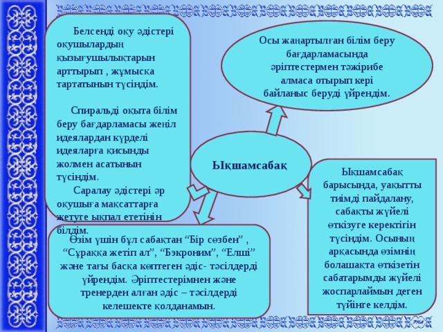 Белсенді оқу әдістері оқушылардың қызығушылықтарын арттырып , жұмысқа тартатынын түсіндім.  Спиральді оқыта білім беру бағдарламасы жеңіл идеялардан күрделі идеяларға қисынды жолмен асатынын түсіндім.  Саралау әдістері әр оқушыға мақсаттарға жетуге ықпал ететінін білдім. Осы жаңартылған білім беру бағдарламасында әріптестермен тәжірибе алмаса отырып кері байланыс беруді үйрендім . Ы қшамсабақ Ықшамсабақ барысында, уақытты тиімді пайдалану, сабақты жүйелі өткізуге керектігін түсіндім. Осының арқасында өзімнің болашақта өткізетін сабатарымды жүйелі жоспарлаймын деген түйінге келдім. Өзім үшін бұл сабақтан “Бір сөзбен” , “Сұраққа жетіп ал”, “Бэкроним”, “Елші” және тағы басқа көптеген әдіс- тәсілдерді үйрендім. Әріптестерімнен және тренерден алған әдіс – тәсілдерді келешекте қолданамын.