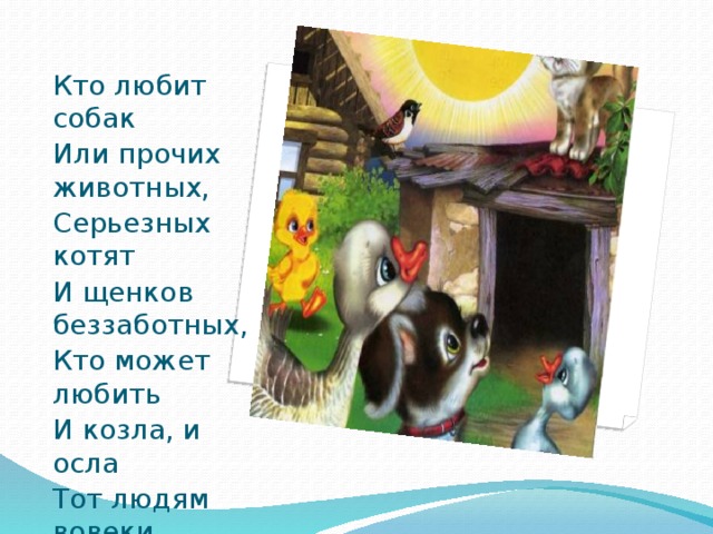 Кто любит собак Или прочих животных, Серьезных котят И щенков беззаботных, Кто может любить И козла, и осла Тот людям вовеки Не сделает зла