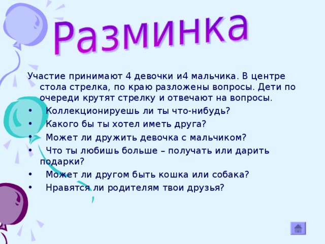 Участие принимают 4 девочки и4 мальчика. В центре стола стрелка, по краю разложены вопросы. Дети по очереди крутят стрелку и отвечают на вопросы.