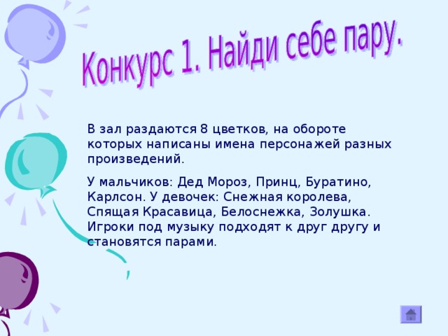 В зал раздаются 8 цветков, на обороте которых написаны имена персонажей разных произведений. У мальчиков: Дед Мороз, Принц, Буратино, Карлсон. У девочек: Снежная королева, Спящая Красавица, Белоснежка, Золушка. Игроки под музыку подходят к друг другу и становятся парами.