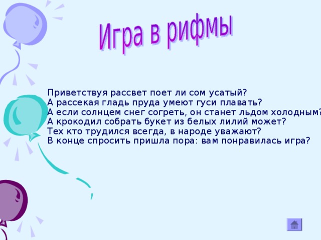 Приветствуя рассвет поет ли сом усатый?  А рассекая гладь пруда умеют гуси плавать?  А если солнцем снег согреть, он станет льдом холодным?  А крокодил собрать букет из белых лилий может?  Тех кто трудился всегда, в народе уважают?  В конце спросить пришла пора: вам понравилась игра?