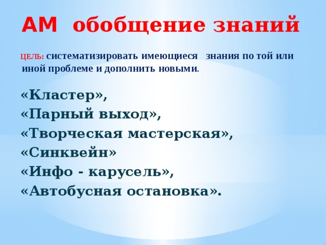 АМ обобщение знаний    ЦЕЛЬ:  систематизировать имеющиеся  знания по той или иной проблеме и дополнить новыми .   «Кластер», «Парный выход», «Творческая мастерская», «Синквейн» «Инфо - карусель», «Автобусная остановка».