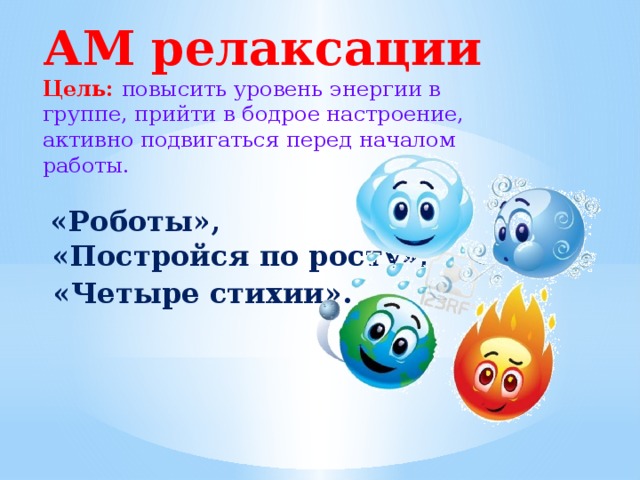 АМ релаксации  Цель: повысить уровень энергии в группе, прийти в бодрое настроение, активно подвигаться перед началом работы.   «Роботы»,  «Постройся по росту»,   «Четыре стихии».