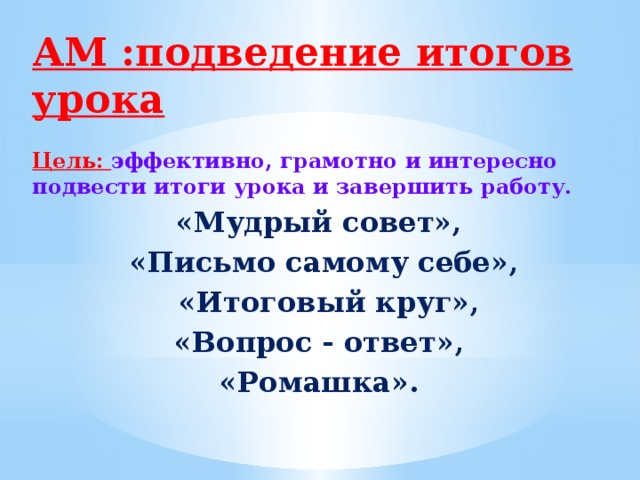 АМ :подведение итогов урока   Цель: эффективно, грамотно и интересно подвести итоги урока и завершить работу. «Мудрый совет», «Письмо самому себе»,  «Итоговый круг», «Вопрос - ответ», «Ромашка».