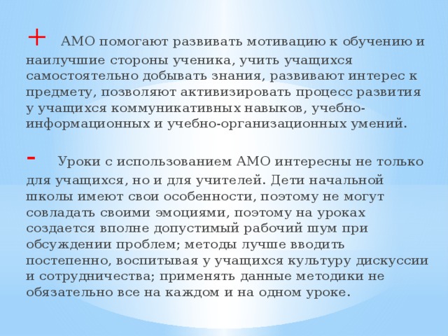 + АМО помогают развивать мотивацию к обучению и наилучшие стороны ученика, учить учащихся самостоятельно добывать знания, развивают интерес к предмету, позволяют активизировать процесс развития у учащихся коммуникативных навыков, учебно-информационных и учебно-организационных умений. - Уроки с использованием АМО интересны не только для учащихся, но и для учителей. Дети начальной школы имеют свои особенности, поэтому не могут совладать своими эмоциями, поэтому на уроках создается вполне допустимый рабочий шум при обсуждении проблем; методы лучше вводить постепенно, воспитывая у учащихся культуру дискуссии и сотрудничества; применять данные методики не обязательно все на каждом и на одном уроке.