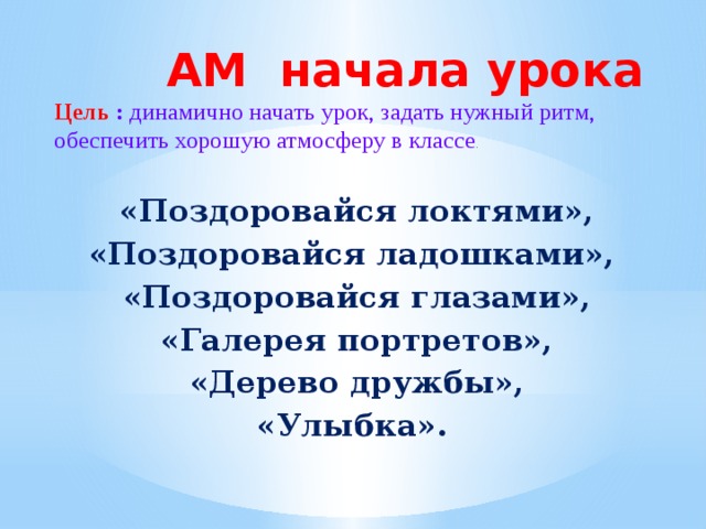 АМ начала урока  Цель : динамично начать урок, задать нужный ритм, обеспечить хорошую атмосферу в классе .   «Поздоровайся локтями», «Поздоровайся ладошками»,  «Поздоровайся глазами», «Галерея портретов», «Дерево дружбы», «Улыбка».