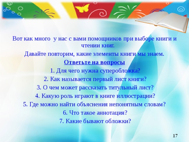 Вот как много у нас с вами помощников при выборе книги и чтении книг. Давайте повторим, какие элементы книги мы знаем. Ответьте на вопросы  1. Для чего нужна суперобложка?  2. Как называется первый лист книги?  3. О чем может рассказать титульный лист?  4. Какую роль играют в книге иллюстрации? 5. Где можно найти объяснения непонятным словам?  6. Что такое аннотация?  7. Какие бывают обложки?