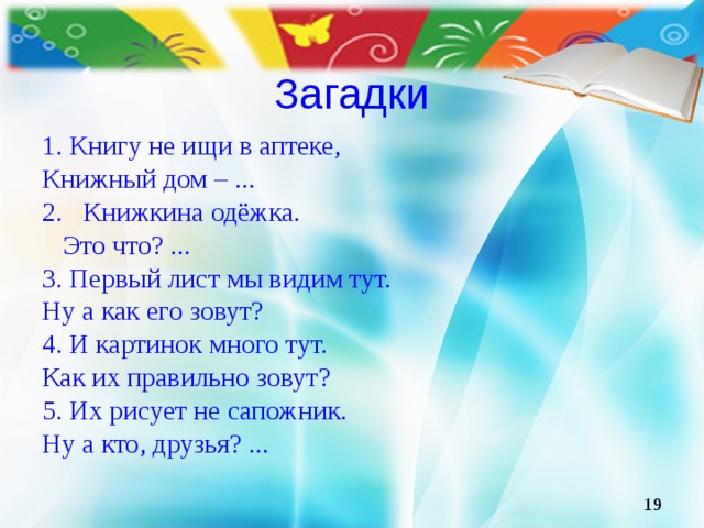 Загадки 1. Книгу не ищи в аптеке, Книжный дом – ... 2. Книжкина одёжка.  Это что? ... 3. Первый лист мы видим тут. Ну а как его зовут? 4. И картинок много тут. Как их правильно зовут? 5. Их рисует не сапожник. Ну а кто, друзья? ...